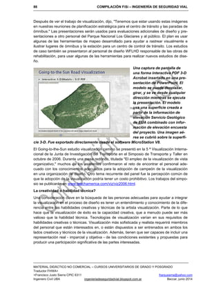 86 COMPILACIÓN FiSi – INGENIERÍA DE SEGURIDAD VIAL
MATERIAL DIDÁCTICO NO COMERCIAL – CURSOS UNIVERSITARIOS DE GRADO Y POSGRADO
Traductor FHWA+
+Francisco Justo Sierra CPIC 6311 franjusierra@yahoo.com
Ingeniero Civil UBA ingenieriadeseguridadvial.blogspot.com.ar Beccar, junio 2014
Después de ver el trabajo de visualización, dijo, "Tenemos que estar usando estas imágenes
en nuestras reuniones de planificación estratégica para el centro de tránsito y las paradas de
ómnibus." Las presentaciones serán usados para evaluaciones adicionales de diseño y pre-
sentaciones a otro personal del Parque Nacional Los Glaciares y al público. El plan es usar
algunas de las herramientas de mapeo desarrollado para ayudar a rastrear visualmente e
ilustrar lugares de ómnibus y la estación para un centro de control de tránsito. Los estudios
de caso también se presentaron al personal de diseño WFLHD responsable de las obras de
rehabilitación, para usar algunas de las herramientas para realizar nuevos estudios de dise-
ño.
Una captura de pantalla de
una forma interactiva PDF 3-D
Acrobat insertado en una pre-
sentación de PowerPoint. El
modelo se puede desplazar,
girar, y se ve desde cualquier
dirección mientras se ejecuta
la presentación. El modelo
usa una superficie creada a
partir de la información de
elevación Servicio Geológico
de EUA combinado con infor-
mación de elevación encuesta
del proyecto. Una imagen aé-
rea se cubrió sobre la superfi-
cie 3-D. Fue exportado directamente desde el software MicroStation V8.
El Going-to-the-Sun estudio visualización camino se presentó en la 5 ª Visualización Interna-
cional de la Junta de Investigación del Transporte en el Simposio de Transporte y Taller en
octubre de 2006. Durante una mesa redonda, titulada "El empleo de la visualización de vista
organizativo," muchos de los asistentes confirmaron el reto de encontrar el personal ade-
cuado con los conocimientos adecuados para la adopción de campeón de la visualización
en una organización de diseño. Otro tema recurrente del panel fue la percepción común de
que la adopción de la visualización podría tener un costo prohibitivo. Los trabajos del simpo-
sio se publicarán en www.teachamerica.com/viz/viz2006.html.
La creatividad o habilidad técnica?
Una consideración clave en la búsqueda de las personas adecuadas para ayudar a integrar
la visualización en el proceso de diseño es tener un entendimiento y conocimiento de la dife-
rencia entre las habilidades creativas y técnicas de la artista visualización. Parte de lo que
hace que la visualización de éxito es la capacidad creativa, que a menudo puede ser más
valioso que la habilidad técnica. Tecnologías de visualización varían en sus requisitos de
habilidades creativas o técnicas. Visualización más sofisticada y realista requerirá miembros
del personal que están interesados en, o están dispuestos a ser entrenados en ambos los
lados creativos y técnicos de la visualización. Además, tienen que ser capaces de incluir una
representación real - imparcial y objetiva - de las condiciones existentes y propuestas para
producir una participación significativa de las partes interesadas.
 