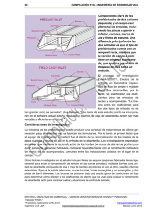 90 COMPILACIÓN FiSi – INGENIERÍA DE SEGURIDAD VIAL
MATERIAL DIDÁCTICO NO COMERCIAL – CURSOS UNIVERSITARIOS DE GRADO Y POSGRADO
Traductor FHWA+
+Francisco Justo Sierra CPIC 6311 franjusierra@yahoo.com
Ingeniero Civil UBA ingenieriadeseguridadvial.blogspot.com.ar Beccar, junio 2014
Componentes clave de los
prefabricados de dos cañones
(izquierda) y el campo-cast
(derecha) las entradas, inclu-
yendo las placas superior e
inferior, coronas, muros de
ala y filetes de esquina. Una
diferencia principal entre las
dos entradas es que el tipo de
prefabricados cuenta con un
wingwall recta, mientras que
la versión de campo a cielo
tiene un wingwall acampana-
da, que ayuda a que el acto de
traspaso de más como un
embudo.
El proyecto de investigación
FHWA-SDDOT, Efectos de la
entrada en Geometría Capaci-
dad de flujo de simple y múltiple
Barril Box alcantarillas, por lo
tanto, se examinaron los coefi-
cientes para las entradas de
rectas y acampanadas. "La bre-
cha entre los coeficientes para
los dos tipos de entrada no es
tan grande como se pensaba", dice Clausen. "Los datos de este estudio pronto se incorpora-
rán en el software actual diseño hidráulico y diseños de caja de alcantarilla deben ser más
rentable y eficiente en el futuro. "
Consideraciones de investigación
La industria de los prefabricados puede producir una variedad de tratamientos de última ge-
neración para alcantarillas vez se fabrican los formularios. Por lo tanto, el primer factor que
el equipo de investigación consideró fue el efecto de la racionalización de los biseles de la
placa superior y muros de ala en la entrada de la alcantarilla. Los investigadores esperaban
encontrar que mediante la racionalización de los bordes de muros de ala rectas podían pro-
ducir suficiente ganancia hidráulica comparar favorablemente con el rendimiento hidráulico
de muros de ala acampanados, comunes entre las instalaciones colados en el lugar en el
campo.
Otros factores investigados en el estudio incluyen filetes de esquina (esquinas fabricados llenas lige-
ramente para evitar la concentración de tensión en las curvas cerradas), múltiples barriles (una uni-
dad de alcantarilla compuesta de dos o más de barriles adyacentes el uno al otro), paredes internas
extendidas, Span--a la subida relaciones, cruces torcidas, tomas sumergidas y no sumergidas, y dos
pistas de barril diferentes. Los factores se probaron bajo una amplia gama de condiciones de flujo
para determinar cómo afectan a los coeficientes de diseño que se usan para evaluar el rendimiento
de alcantarilla tanto para controlar salida y situaciones de control de entrada.
 