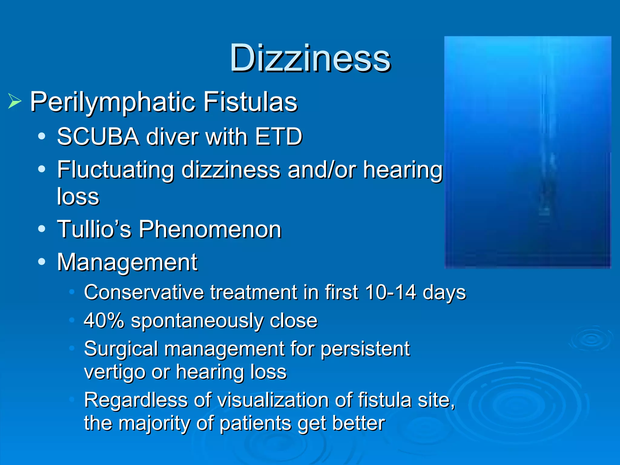Dizziness Perilymphatic Fistulas SCUBA diver with ETD Fluctuating dizziness and/or hearing loss Tullio’s Phenomenon Management Conservative treatment in first 10-14 days 40% spontaneously close Surgical management for persistent vertigo or hearing loss Regardless of visualization of fistula site, the majority of patients get better 