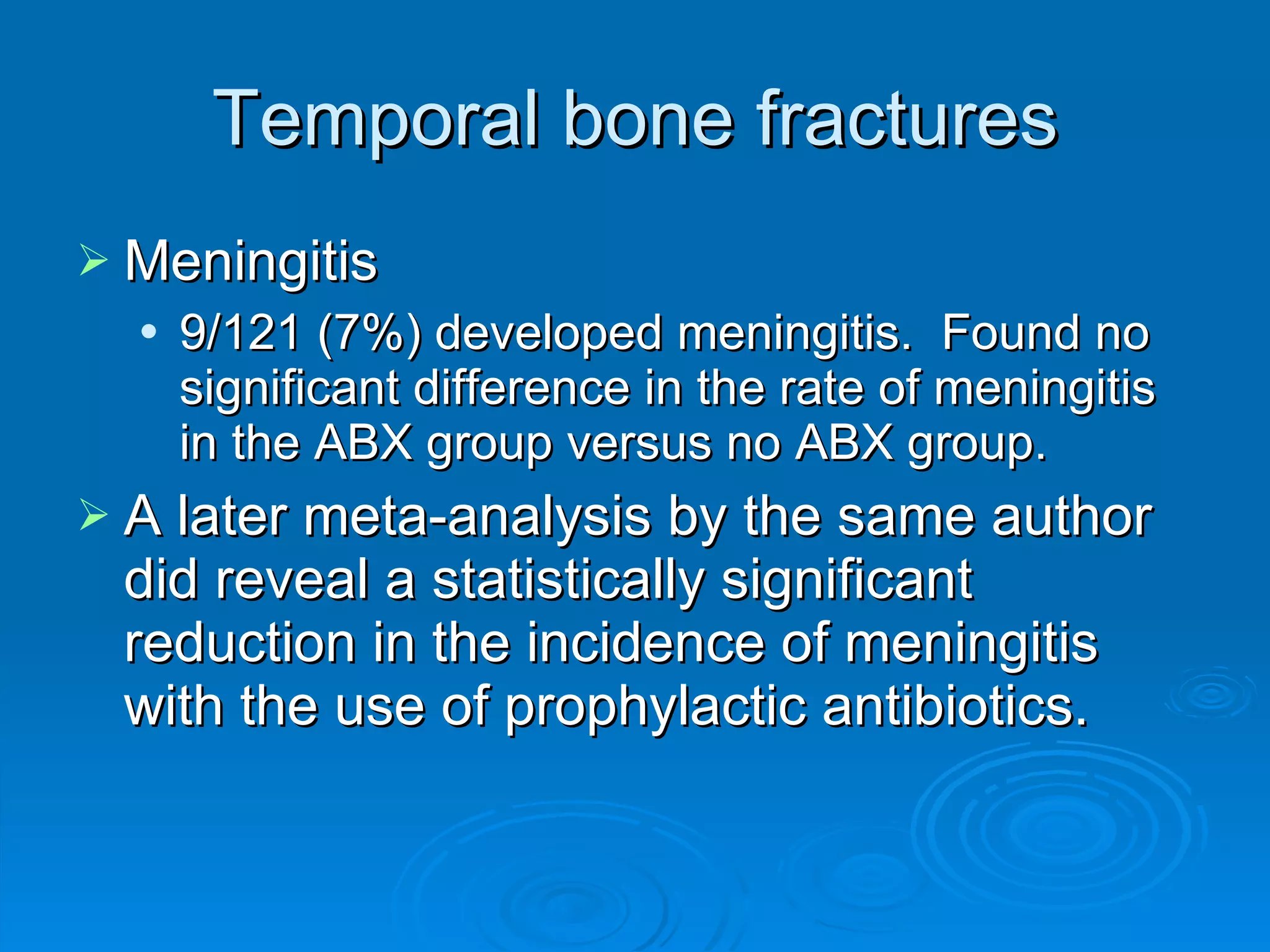 Temporal bone fractures Meningitis 9/121 (7%) developed meningitis.  Found no significant difference in the rate of meningitis in the ABX group versus no ABX group. A later meta-analysis by the same author did reveal a statistically significant reduction in the incidence of meningitis with the use of prophylactic antibiotics. 