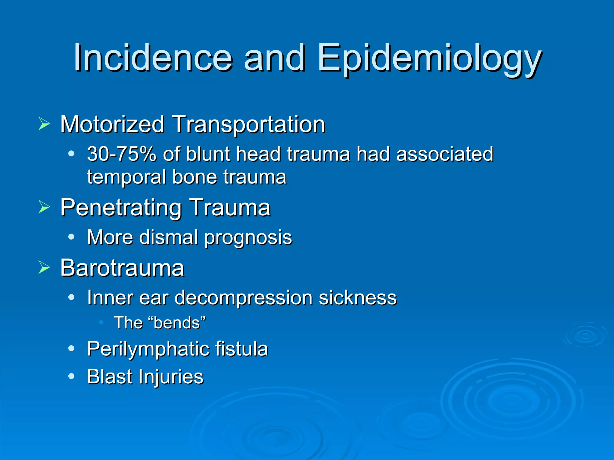 Incidence and Epidemiology Motorized Transportation 30-75% of blunt head trauma had associated temporal bone trauma Penetrating Trauma More dismal prognosis Barotrauma Inner ear decompression sickness The “bends” Perilymphatic fistula Blast Injuries 