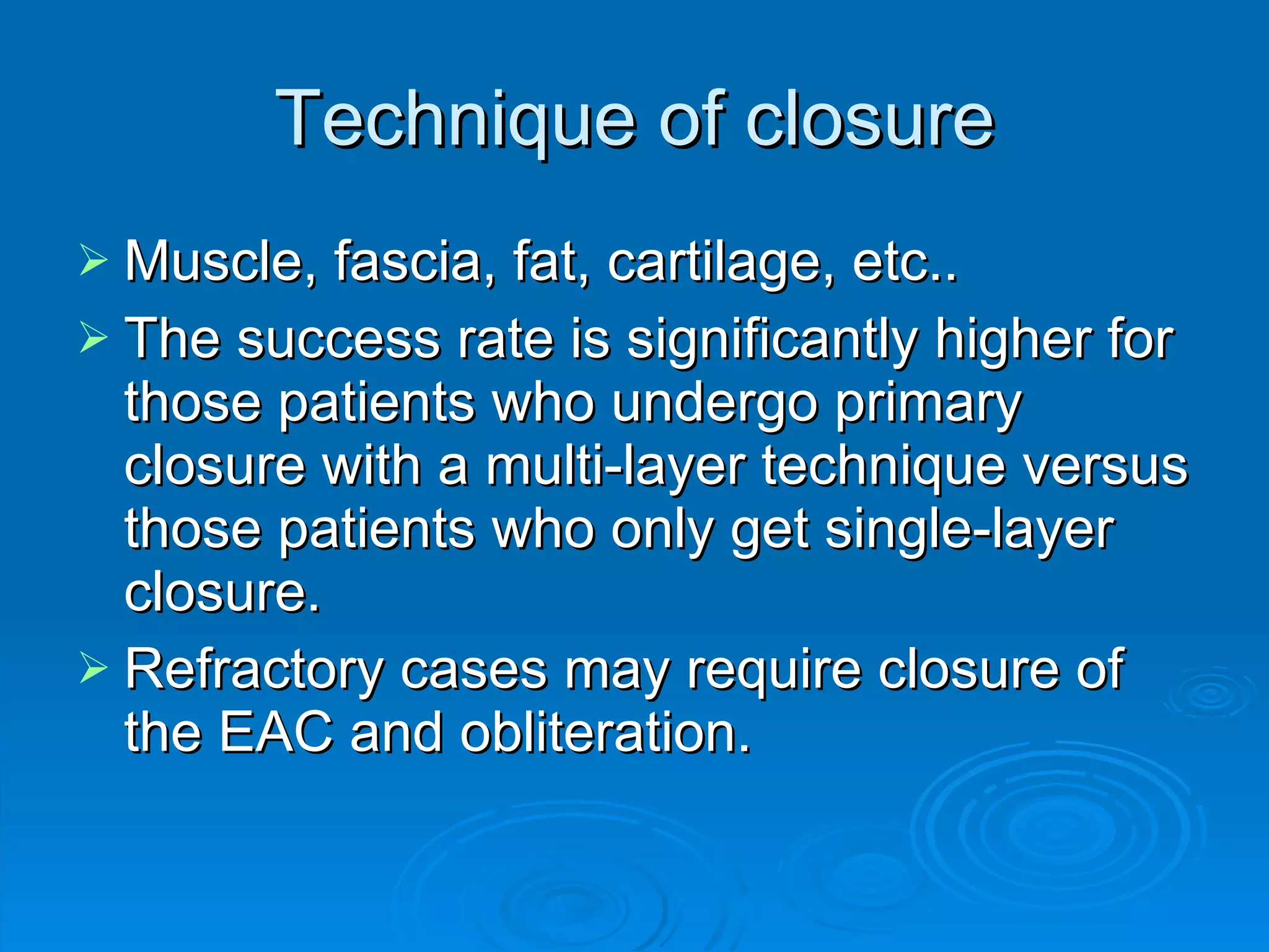 Technique of closure Muscle, fascia, fat, cartilage, etc.. The success rate is significantly higher for those patients who undergo primary closure with a multi-layer technique versus those patients who only get single-layer closure. Refractory cases may require closure of the EAC and obliteration. 