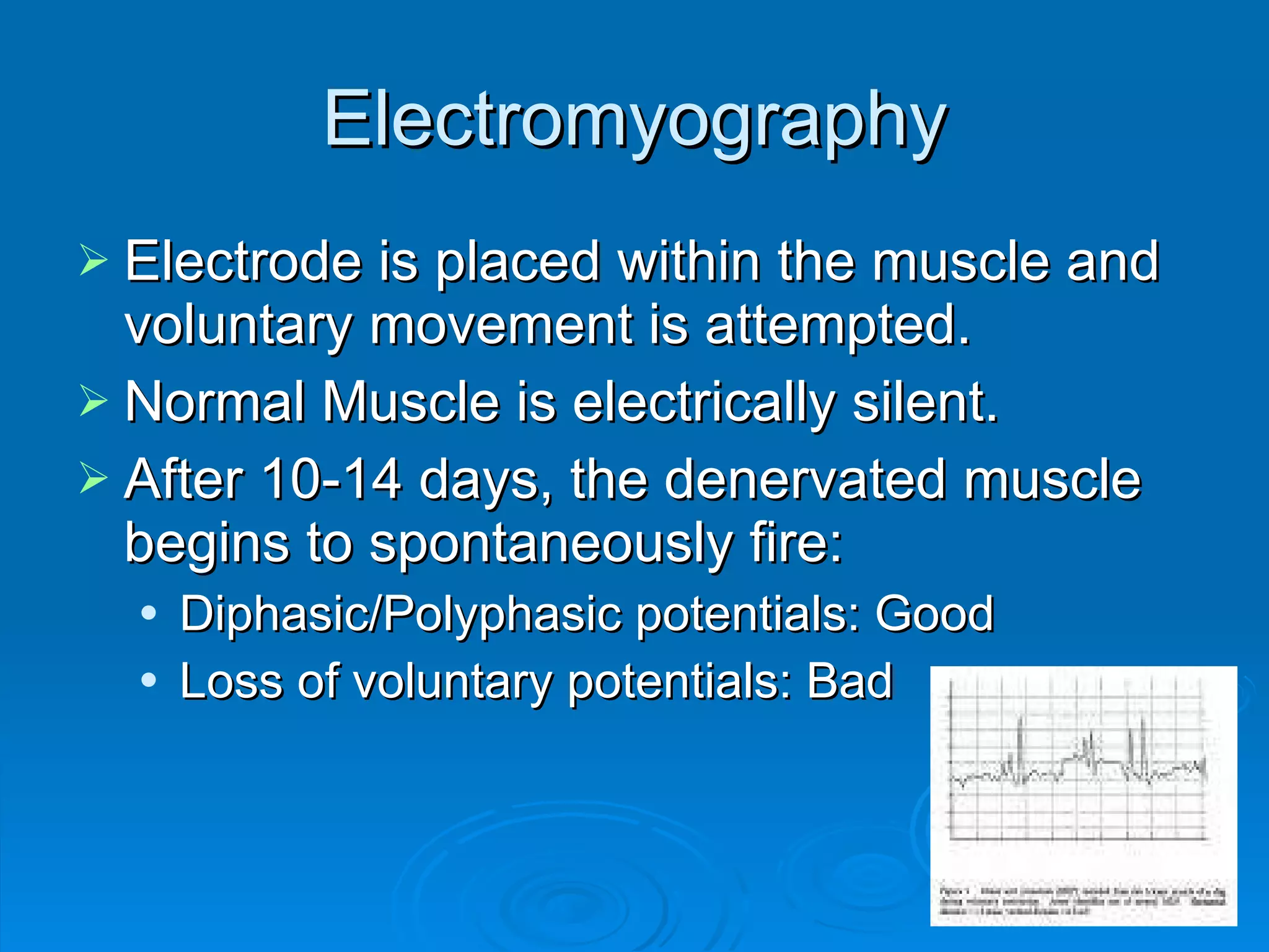 Electromyography Electrode is placed within the muscle and voluntary movement is attempted. Normal Muscle is electrically silent.  After 10-14 days, the denervated muscle begins to spontaneously fire: Diphasic/Polyphasic potentials: Good Loss of voluntary potentials: Bad 