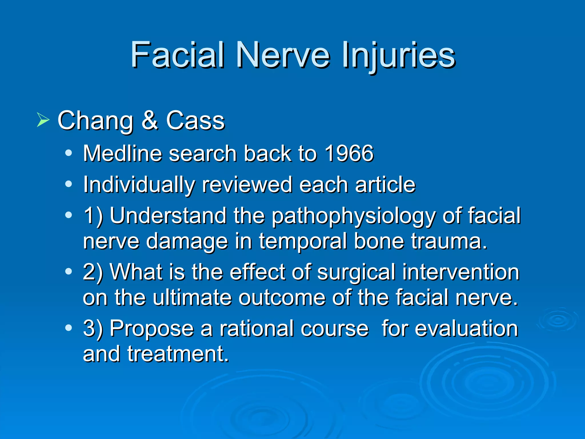 Facial Nerve Injuries Chang & Cass Medline search back to 1966 Individually reviewed each article 1) Understand the pathophysiology of facial nerve damage in temporal bone trauma. 2) What is the effect of surgical intervention on the ultimate outcome of the facial nerve. 3) Propose a rational course  for evaluation and treatment. 