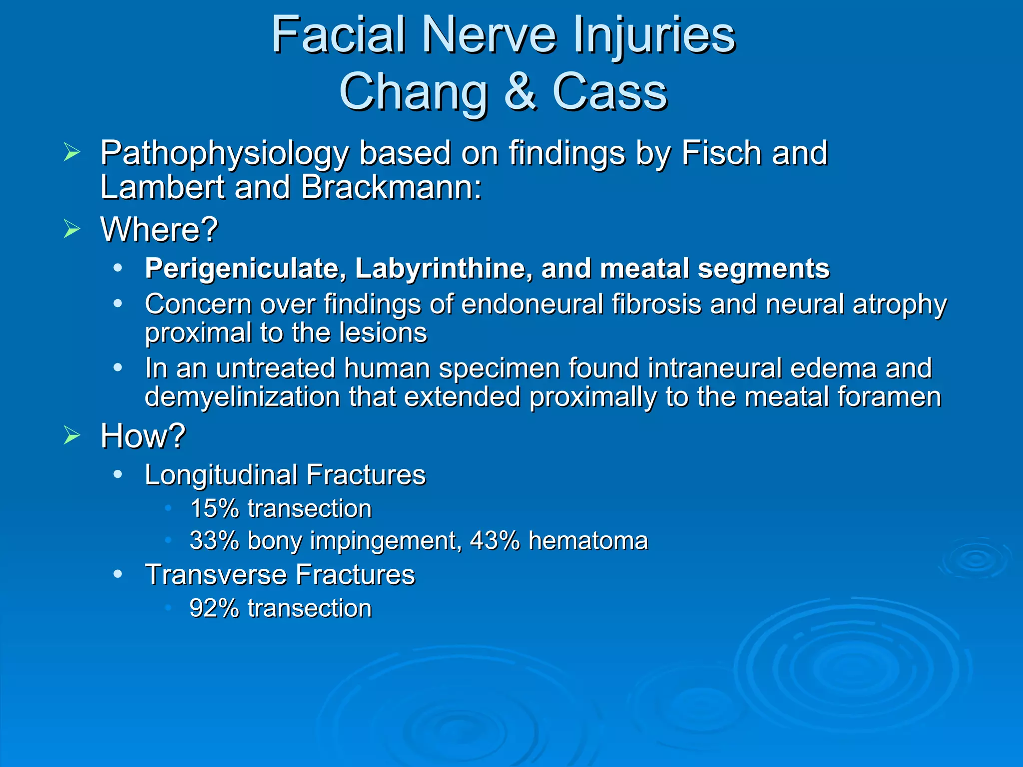 Facial Nerve Injuries Chang & Cass Pathophysiology based on findings by Fisch and Lambert and Brackmann: Where? Perigeniculate, Labyrinthine, and meatal segments Concern over findings of endoneural fibrosis and neural atrophy proximal to the lesions In an untreated human specimen found intraneural edema and demyelinization that extended proximally to the meatal foramen How? Longitudinal Fractures 15% transection 33% bony impingement, 43% hematoma Transverse Fractures 92% transection 