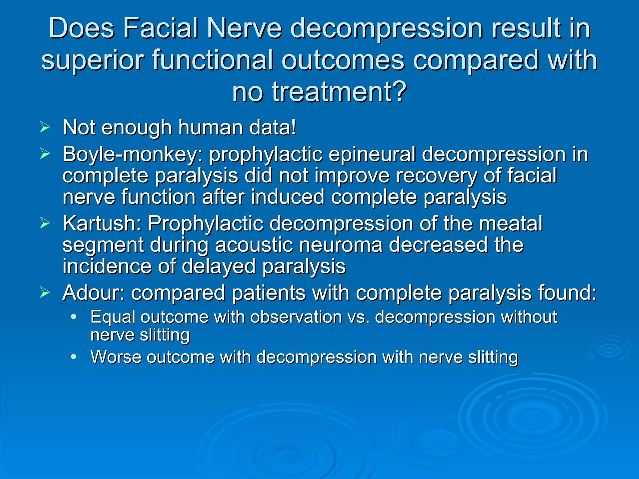 Does Facial Nerve decompression result in superior functional outcomes compared with no treatment? Not enough human data! Boyle-monkey: prophylactic epineural decompression in complete paralysis did not improve recovery of facial nerve function after induced complete paralysis Kartush: Prophylactic decompression of the meatal segment during acoustic neuroma decreased the incidence of delayed paralysis Adour: compared patients with complete paralysis found: Equal outcome with observation vs. decompression without nerve slitting Worse outcome with decompression with nerve slitting 