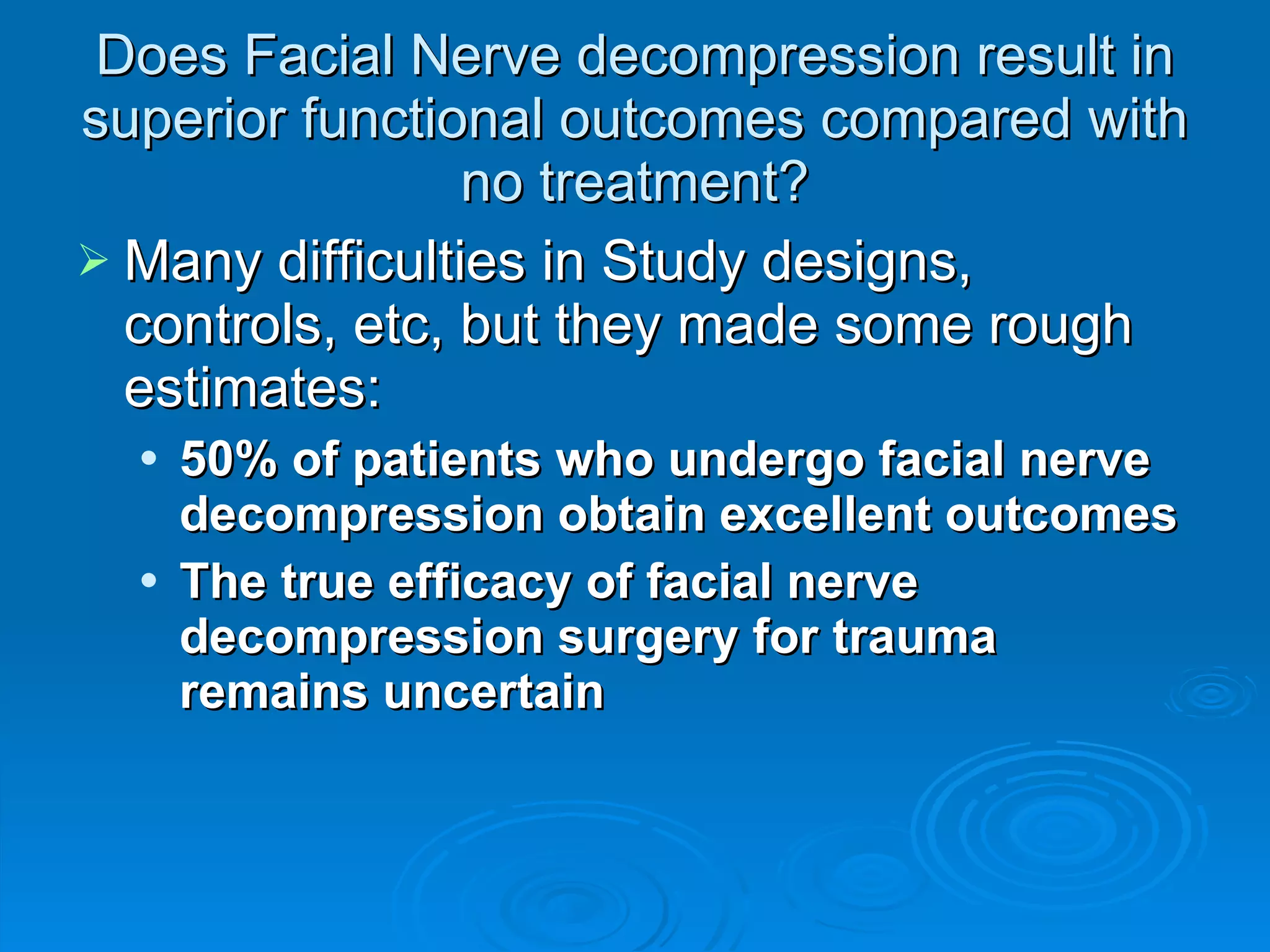 Does Facial Nerve decompression result in superior functional outcomes compared with no treatment? Many difficulties in Study designs, controls, etc, but they made some rough estimates: 50% of patients who undergo facial nerve decompression obtain excellent outcomes The true efficacy of facial nerve decompression surgery for trauma remains uncertain 