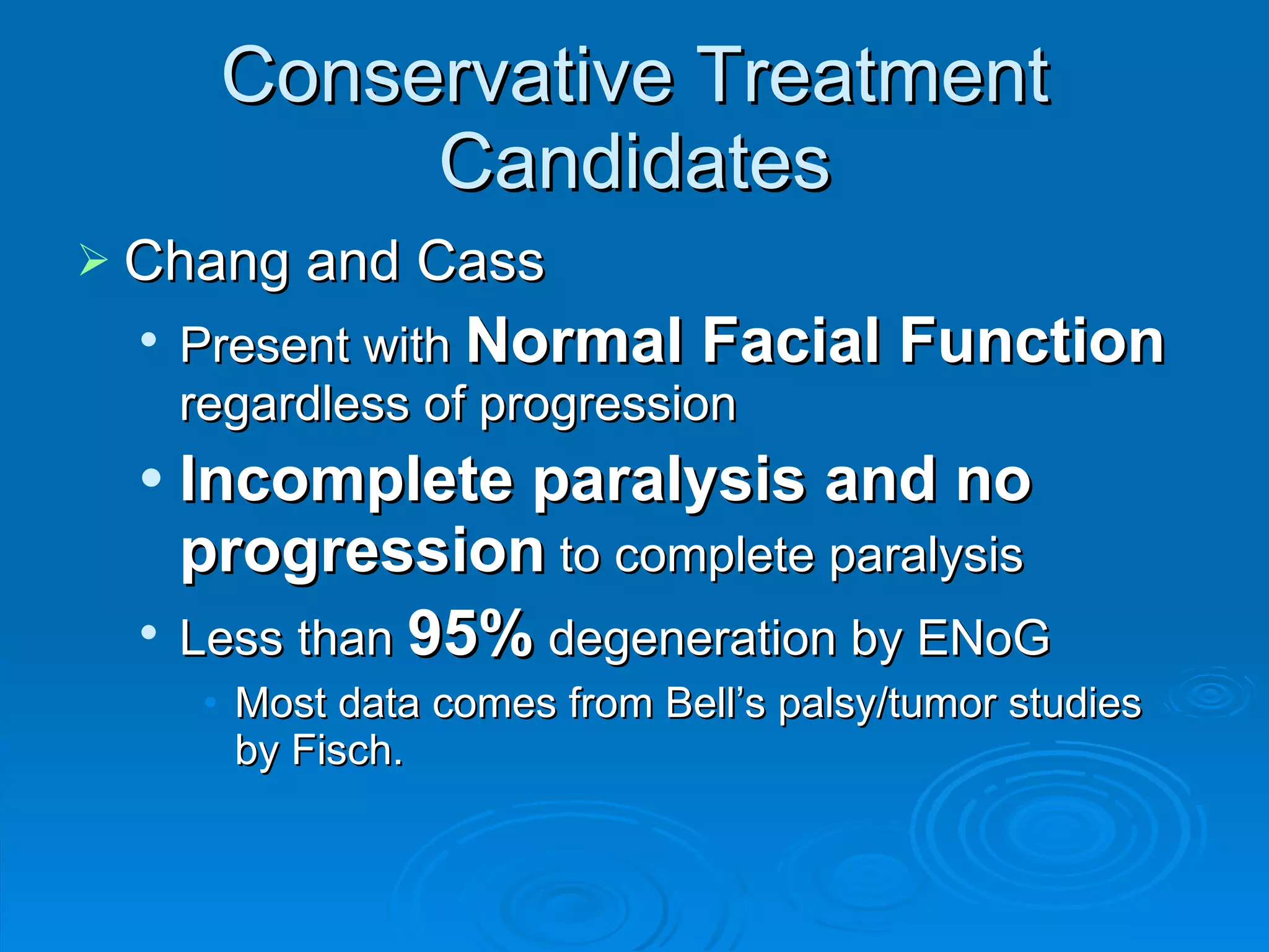 Conservative Treatment Candidates Chang and Cass Present with  Normal Facial Function  regardless of progression Incomplete paralysis and no progression  to complete paralysis Less than  95%  degeneration by ENoG Most data comes from Bell’s palsy/tumor studies by Fisch. 