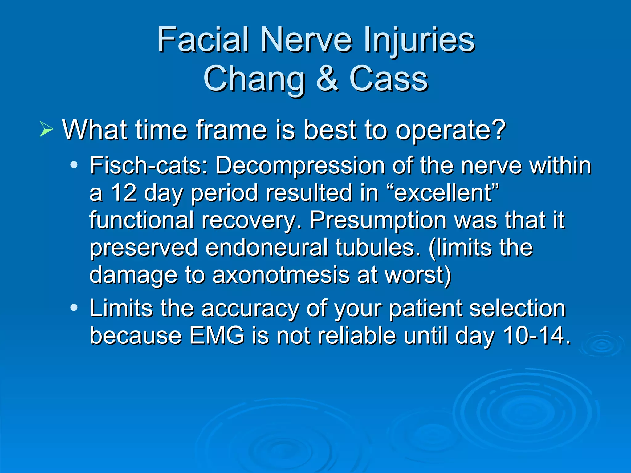 Facial Nerve Injuries Chang & Cass What time frame is best to operate? Fisch-cats: Decompression of the nerve within a 12 day period resulted in “excellent” functional recovery. Presumption was that it preserved endoneural tubules. (limits the damage to axonotmesis at worst) Limits the accuracy of your patient selection because EMG is not reliable until day 10-14. 