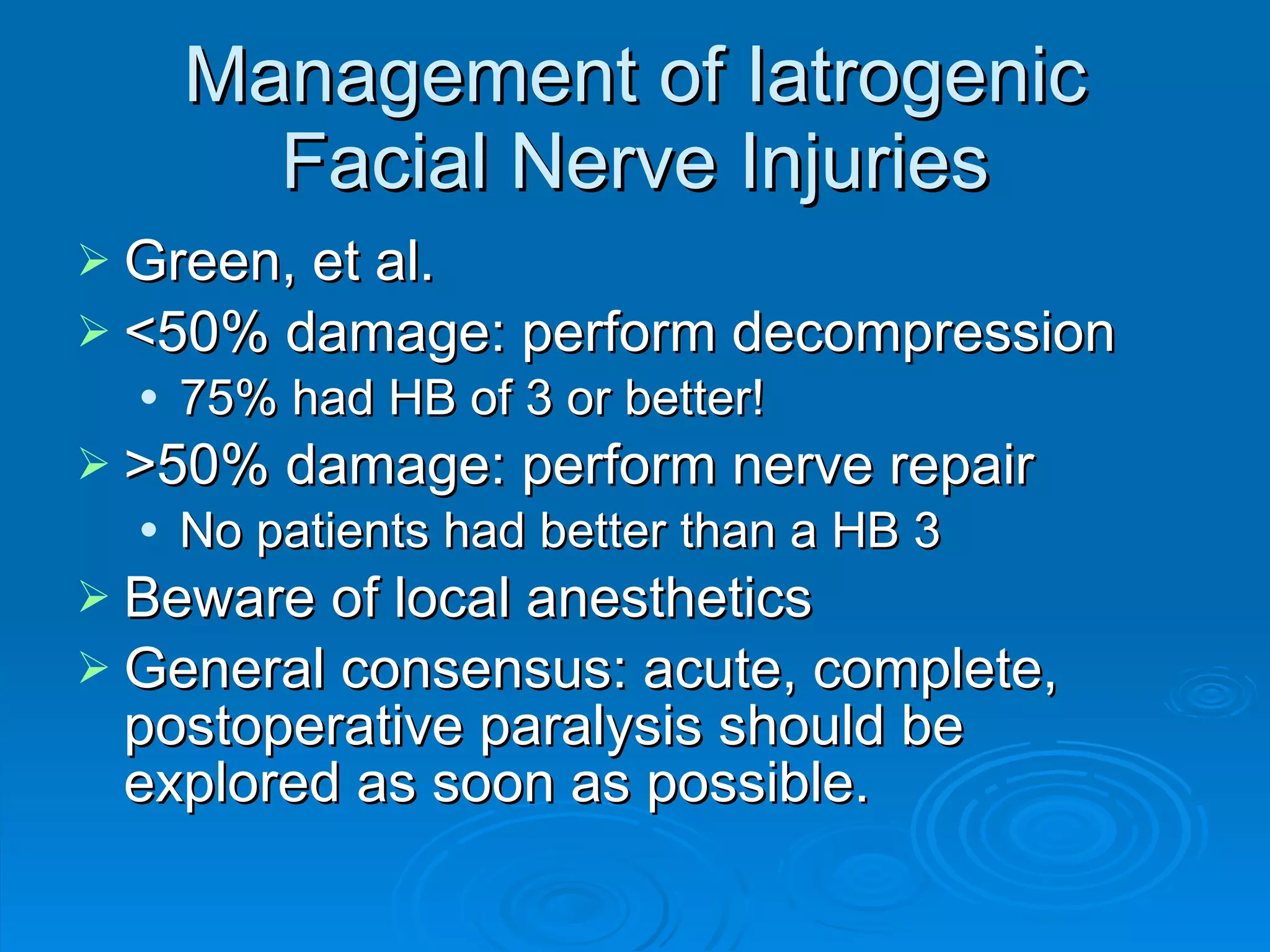 Management of Iatrogenic Facial Nerve Injuries Green, et al. <50% damage: perform decompression 75% had HB of 3 or better! >50% damage: perform nerve repair No patients had better than a HB 3 Beware of local anesthetics General consensus: acute, complete, postoperative paralysis should be explored as soon as possible. 