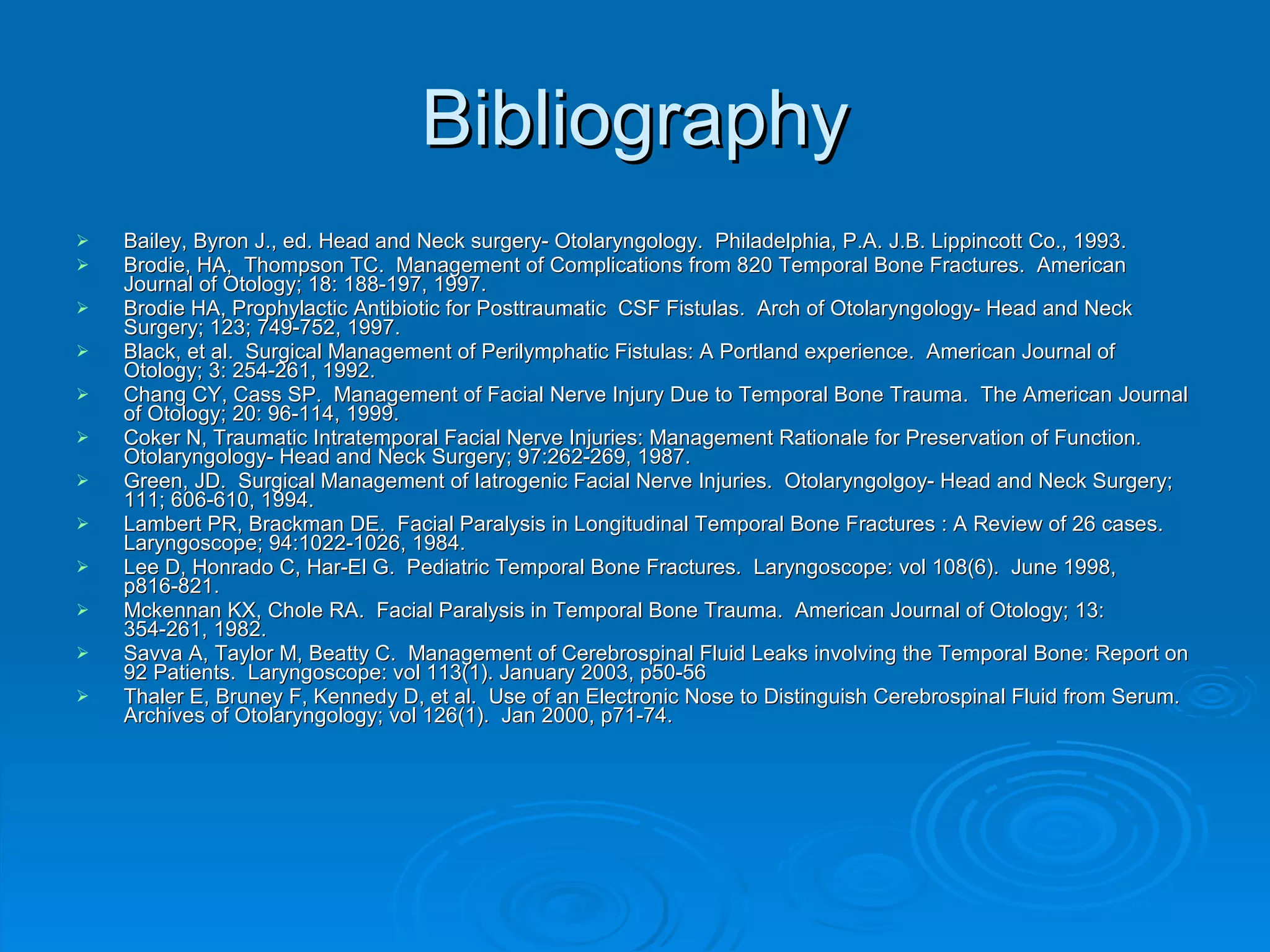 Bibliography Bailey, Byron J., ed. Head and Neck surgery- Otolaryngology.  Philadelphia, P.A. J.B. Lippincott Co., 1993. Brodie, HA,  Thompson TC.  Management of Complications from 820 Temporal Bone Fractures.  American Journal of Otology; 18: 188-197, 1997. Brodie HA, Prophylactic Antibiotic for Posttraumatic  CSF Fistulas.  Arch of Otolaryngology- Head and Neck Surgery; 123; 749-752, 1997. Black, et al.  Surgical Management of Perilymphatic Fistulas: A Portland experience.  American Journal of Otology; 3: 254-261, 1992. Chang CY, Cass SP.  Management of Facial Nerve Injury Due to Temporal Bone Trauma.  The American Journal of Otology; 20: 96-114, 1999. Coker N, Traumatic Intratemporal Facial Nerve Injuries: Management Rationale for Preservation of Function. Otolaryngology- Head and Neck Surgery; 97:262-269, 1987. Green, JD.  Surgical Management of Iatrogenic Facial Nerve Injuries.  Otolaryngolgoy- Head and Neck Surgery; 111; 606-610, 1994. Lambert PR, Brackman DE.  Facial Paralysis in Longitudinal Temporal Bone Fractures : A Review of 26 cases.  Laryngoscope; 94:1022-1026, 1984. Lee D, Honrado C, Har-El G.  Pediatric Temporal Bone Fractures.  Laryngoscope: vol 108(6).  June 1998, p816-821. Mckennan KX, Chole RA.  Facial Paralysis in Temporal Bone Trauma.  American Journal of Otology; 13: 354-261, 1982. Savva A, Taylor M, Beatty C.  Management of Cerebrospinal Fluid Leaks involving the Temporal Bone: Report on 92 Patients.  Laryngoscope: vol 113(1). January 2003, p50-56 Thaler E, Bruney F, Kennedy D, et al.  Use of an Electronic Nose to Distinguish Cerebrospinal Fluid from Serum.  Archives of Otolaryngology; vol 126(1).  Jan 2000, p71-74. 