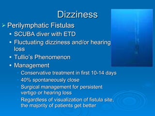 Dizziness Perilymphatic Fistulas SCUBA diver with ETD Fluctuating dizziness and/or hearing loss Tullio’s Phenomenon Management Conservative treatment in first 10-14 days 40% spontaneously close Surgical management for persistent vertigo or hearing loss Regardless of visualization of fistula site, the majority of patients get better 