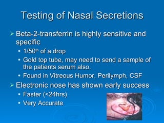 Testing of Nasal Secretions Beta-2-transferrin is highly sensitive and specific 1/50 th  of a drop Gold top tube, may need to send a sample of the patients serum also. Found in Vitreous Humor, Perilymph, CSF Electronic nose has shown early success Faster (<24hrs) Very Accurate 