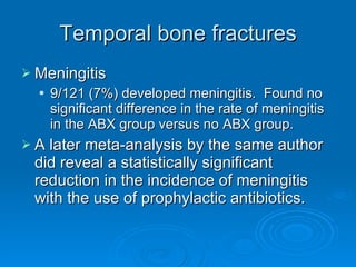 Temporal bone fractures Meningitis 9/121 (7%) developed meningitis.  Found no significant difference in the rate of meningitis in the ABX group versus no ABX group. A later meta-analysis by the same author did reveal a statistically significant reduction in the incidence of meningitis with the use of prophylactic antibiotics. 