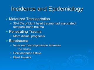 Incidence and Epidemiology Motorized Transportation 30-75% of blunt head trauma had associated temporal bone trauma Penetrating Trauma More dismal prognosis Barotrauma Inner ear decompression sickness The “bends” Perilymphatic fistula Blast Injuries 
