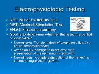 Electrophysiologic Testing NET: Nerve Excitability Test MST: Maximal Stimulation Test ENoG: Electroneurography Goal is to determine whether the lesion is partial or complete? Neuropraxia: Transient block of axoplasmic flow ( no neural atrophy/damage) Axonotmesis: damage to nerve axon with preservation of the epineurium (regrowth) Neurotmesis:  Complete disruption of the nerve ( no chance of organized regrowth) 