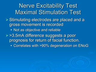 Nerve Excitability Test Maximal Stimulation Test Stimulating electrodes are placed and a gross movement is recorded Not as objective and reliable >3.5mA difference suggests a poor prognosis for return of facial function. Correlates with >90% degeneration on ENoG 