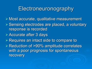 Electroneuronography Most accurate, qualitative measurement Sensing electrodes are placed, a voluntary response is recorded Accurate after 3 days Requires an intact side to compare to Reduction of >90% amplitude correlates with a poor prognosis for spontaneous recovery 