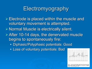 Electromyography Electrode is placed within the muscle and voluntary movement is attempted. Normal Muscle is electrically silent.  After 10-14 days, the denervated muscle begins to spontaneously fire: Diphasic/Polyphasic potentials: Good Loss of voluntary potentials: Bad 