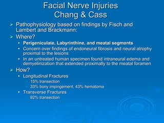 Facial Nerve Injuries Chang & Cass Pathophysiology based on findings by Fisch and Lambert and Brackmann: Where? Perigeniculate, Labyrinthine, and meatal segments Concern over findings of endoneural fibrosis and neural atrophy proximal to the lesions In an untreated human specimen found intraneural edema and demyelinization that extended proximally to the meatal foramen How? Longitudinal Fractures 15% transection 33% bony impingement, 43% hematoma Transverse Fractures 92% transection 