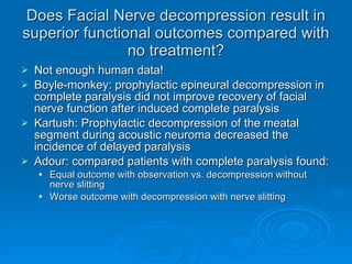 Does Facial Nerve decompression result in superior functional outcomes compared with no treatment? Not enough human data! Boyle-monkey: prophylactic epineural decompression in complete paralysis did not improve recovery of facial nerve function after induced complete paralysis Kartush: Prophylactic decompression of the meatal segment during acoustic neuroma decreased the incidence of delayed paralysis Adour: compared patients with complete paralysis found: Equal outcome with observation vs. decompression without nerve slitting Worse outcome with decompression with nerve slitting 