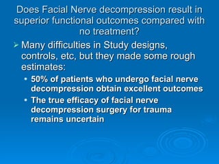Does Facial Nerve decompression result in superior functional outcomes compared with no treatment? Many difficulties in Study designs, controls, etc, but they made some rough estimates: 50% of patients who undergo facial nerve decompression obtain excellent outcomes The true efficacy of facial nerve decompression surgery for trauma remains uncertain 