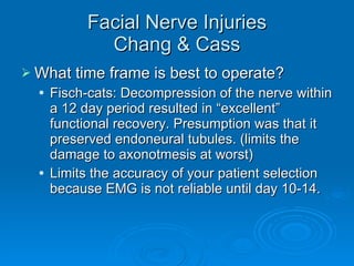 Facial Nerve Injuries Chang & Cass What time frame is best to operate? Fisch-cats: Decompression of the nerve within a 12 day period resulted in “excellent” functional recovery. Presumption was that it preserved endoneural tubules. (limits the damage to axonotmesis at worst) Limits the accuracy of your patient selection because EMG is not reliable until day 10-14. 