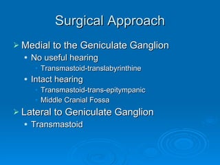 Surgical Approach Medial to the Geniculate Ganglion No useful hearing Transmastoid-translabyrinthine Intact hearing Transmastoid-trans-epitympanic Middle Cranial Fossa Lateral to Geniculate Ganglion Transmastoid 