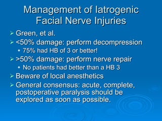 Management of Iatrogenic Facial Nerve Injuries Green, et al. <50% damage: perform decompression 75% had HB of 3 or better! >50% damage: perform nerve repair No patients had better than a HB 3 Beware of local anesthetics General consensus: acute, complete, postoperative paralysis should be explored as soon as possible. 