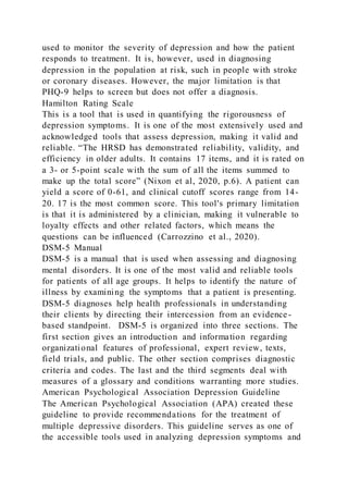 used to monitor the severity of depression and how the patient
responds to treatment. It is, however, used in diagnosing
depression in the population at risk, such in people with stroke
or coronary diseases. However, the major limitation is that
PHQ-9 helps to screen but does not offer a diagnosis.
Hamilton Rating Scale
This is a tool that is used in quantifying the rigorousness of
depression symptoms. It is one of the most extensively used and
acknowledged tools that assess depression, making it valid and
reliable. “The HRSD has demonstrated reliability, validity, and
efficiency in older adults. It contains 17 items, and it is rated on
a 3- or 5-point scale with the sum of all the items summed to
make up the total score” (Nixon et al, 2020, p.6). A patient can
yield a score of 0-61, and clinical cutoff scores range from 14-
20. 17 is the most common score. This tool's primary limitation
is that it is administered by a clinician, making it vulnerable to
loyalty effects and other related factors, which means the
questions can be influenced (Carrozzino et al., 2020).
DSM-5 Manual
DSM-5 is a manual that is used when assessing and diagnosing
mental disorders. It is one of the most valid and reliable tools
for patients of all age groups. It helps to identify the nature of
illness by examining the symptoms that a patient is presenting.
DSM-5 diagnoses help health professionals in understanding
their clients by directing their intercession from an evidence-
based standpoint. DSM-5 is organized into three sections. The
first section gives an introduction and information regarding
organizational features of professional, expert review, texts,
field trials, and public. The other section comprises diagnostic
criteria and codes. The last and the third segments deal with
measures of a glossary and conditions warranting more studies.
American Psychological Association Depression Guideline
The American Psychological Association (APA) created these
guideline to provide recommendations for the treatment of
multiple depressive disorders. This guideline serves as one of
the accessible tools used in analyzing depression symptoms and
 