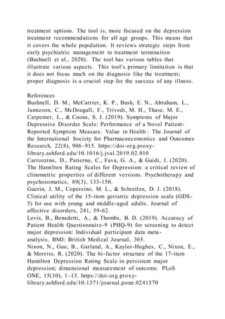 treatment options. The tool is, more focused on the depression
treatment recommendations for all age groups. This means that
it covers the whole population. It reviews strategic steps from
early psychiatric management to treatment termination
(Bushnell et al., 2020). The tool has various tables that
illustrate various aspects. This tool's primary limitation is that
it does not focus much on the diagnosis like the treatment;
proper diagnosis is a crucial step for the success of any illness.
References
Bushnell, D. M., McCarrier, K. P., Bush, E. N., Abraham, L.,
Jamieson, C., McDougall, F., Trivedi, M. H., Thase, M. E.,
Carpenter, L., & Coons, S. J. (2019). Symptoms of Major
Depressive Disorder Scale: Performance of a Novel Patient-
Reported Symptom Measure. Value in Health : The Journal of
the International Society for Pharmacoeconomics and Outcomes
Research, 22(8), 906–915. https://doi-org.proxy-
library.ashford.edu/10.1016/j.jval.2019.02.010
Carrozzino, D., Patierno, C., Fava, G. A., & Guidi, J. (2020).
The Hamilton Rating Scales for Depression: a critical review of
clinometric properties of different versions. Psychotherapy and
psychosomatics, 89(3), 133-150.
Guerin, J. M., Copersino, M. L., & Schretlen, D. J. (2018).
Clinical utility of the 15-item geriatric depression scale (GDS-
5) for use with young and middle-aged adults. Journal of
affective disorders, 241, 59-62.
Levis, B., Benedetti, A., & Thombs, B. D. (2019). Accuracy of
Patient Health Questionnaire-9 (PHQ-9) for screening to detect
major depression: Individual participant data meta-
analysis. BMJ: British Medical Journal, 365.
Nixon, N., Guo, B., Garland, A., Kaylor-Hughes, C., Nixon, E.,
& Morriss, R. (2020). The bi-factor structure of the 17-item
Hamilton Depression Rating Scale in persistent major
depression; dimensional measurement of outcome. PLoS
ONE, 15(10), 1–13. https://doi-org.proxy-
library.ashford.edu/10.1371/journal.pone.0241370
 