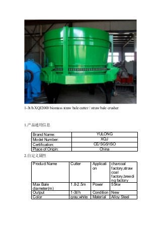 1-3t/h XQJ2000 biomass straw bale cutter / straw bale crusher
1.产品通用信息
2.自定义属性
Brand Name: YULONG
Model Number: XQJ
Certification: CE/SGS/ISO
Place of Origin: China
Product Name Cutter Applicati
on
charcoal
factory,straw
coal
factory,breedi
ng factory
Max Bale
diameter(m)
1.8-2.5m Power 55kw
Output 1-3t/h Condition New
Color gray,white Material Alloy Steel
 