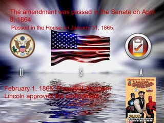 The amendment was passed in the Senate on April 8, 1864  Passed in the House on January 31, 1865.   February 1, 1865, President Abraham Lincoln approved the amendment  