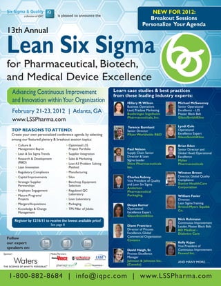NEW FOR 2012:
                                              is pleased to announce the
                                                                                                       Breakout Sessions
                                                                                                    Personalize Your Agenda
  13th Annual

  Lean Six Sigma
  for Pharmaceutical, Biotech,
  and Medical Device Excellence
       Advancing Continuous Improvement                                            Learn case studies & best practices
                                                                                   from these leading industry experts:
       and Innovation within Your Organization                                           Hillary M. Wilson           Michael McSweeney
                                                                                         Business Operations         Senior Operational
       February 21-23, 2012 | Atlanta, GA                                                Lead, Pradaxa Marketing
                                                                                         Boehringer Ingelheim
                                                                                                                     Excellence – LSS
                                                                                                                     Master Black Belt
                                                                                         Pharmaceuticals, Inc.       GlaxoSmithKline
       www.LSSPharma.com
                                                                                         Terence Barnhart            Lyndi Cole
       TOP REASONS TO ATTEND:                                                            Senior Director             Operational
       Create your own personalized conference agenda by selecting                       Pfizer Worldwide R&D        Excellence Expert
                                                                                                                     GlaxoSmithKline
       among our featured plenary & breakout session topics:
           •	 Culture &                               •	 Optimized LSS                                               Brian Eden
              Management Buy-in                          Project Portfolio               Paul Nelson                 Senior Director and
           •	 Lean & Six Sigma Trends                 •	 Supplier Integration            Supply Chain Senior         Global Head, Operational
                                                                                         Director & Lean             Excellence
           •	 Research & Development                  •	 Sales & Marketing               Sigma Leader                Mylan
              (R&D)                                   •	 Lean A3 Problem Solving         Shire Pharmaceuticals       Pharmaceuticals
           •	 Lean Innovation                            Method                          Inc.
           •	 Regulatory Compliance                   •	 Manufacturing                                               Winston Brown
           •	 Capital Improvements                    •	 Silos                           Charles Aubrey              Director, Global Quality
                                                                                         Vice President of Quality   Compliance
           •	 Strategic Supplier                      •	 Benchtop Equipment                                          Baxter HealthCare
              Partnerships                               Selection                       and Lean Six Sigma
                                                                                         Anderson                    Corporation
           •	 Employee Engagement                     •	 Regulated QC                    Pharmaceutical
           •	 Mature Programs/                           Laboratory                      Packaging                   William Favier
              Projects                                •	 Lean Laboratory                                             Director,
           •	 Mergers/Acquisitions                    •	 Packaging                                                   Lean Sigma Training
                                                                                         Deepa Kumar
                                                                                                                     Bristol-Myers Squibb
           •	 Knowledge & Change                      •	 TPS Pillar of Jidoka            Operational
                                                                                                                     Co.
              Management                                                                 Excellence Expert
                                                                                         GlaxoSmithKline
           Register by 12/16/11 to receive the lowest available price!                                               Nick Ruhmann
                                                                                                                     Continuous Improvement
                                        See page 8                                       Diane Francisco             Leader, Master Black Belt
                                                                                         Director of Process         BD Medical -
                                                                                         Excellence, Global          Diabetes Care
                                                                                         Commercial Organization
  Follow                                                                                 Covance
  our expert                                                                                                         Kelly Kujan
                                                                                                                     Vice President of
  speakers on:                                                                                                       Continuous Improvement
                                                                                         David Haigh, Sr.
Sponsor:                                Media Partners:                                  Process Excellence          Fenwal Inc.
                                                                                         Manager
                                                                                         Johnson & Johnson Inc.      AND MANY MORE. . . .
                                                                                         (Canada)


    1-800-882-8684 | info@iqpc.com | www.LSSPharma.com
 
