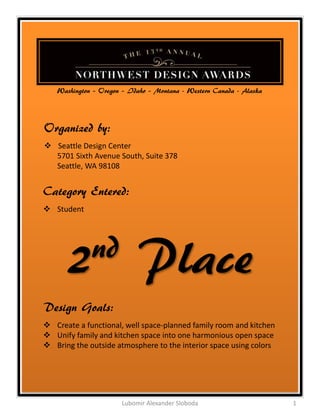 Washington – Oregon – Idaho – Montana - Western Canada - Alaska




Organized by:
 Seattle Design Center
  5701 Sixth Avenue South, Suite 378
  Seattle, WA 98108


Category Entered:
 Student




      2nd                  Place
Design Goals:
 Create a functional, well space-planned family room and kitchen
 Unify family and kitchen space into one harmonious open space
 Bring the outside atmosphere to the interior space using colors




                      Lubomir Alexander Sloboda                      1
 