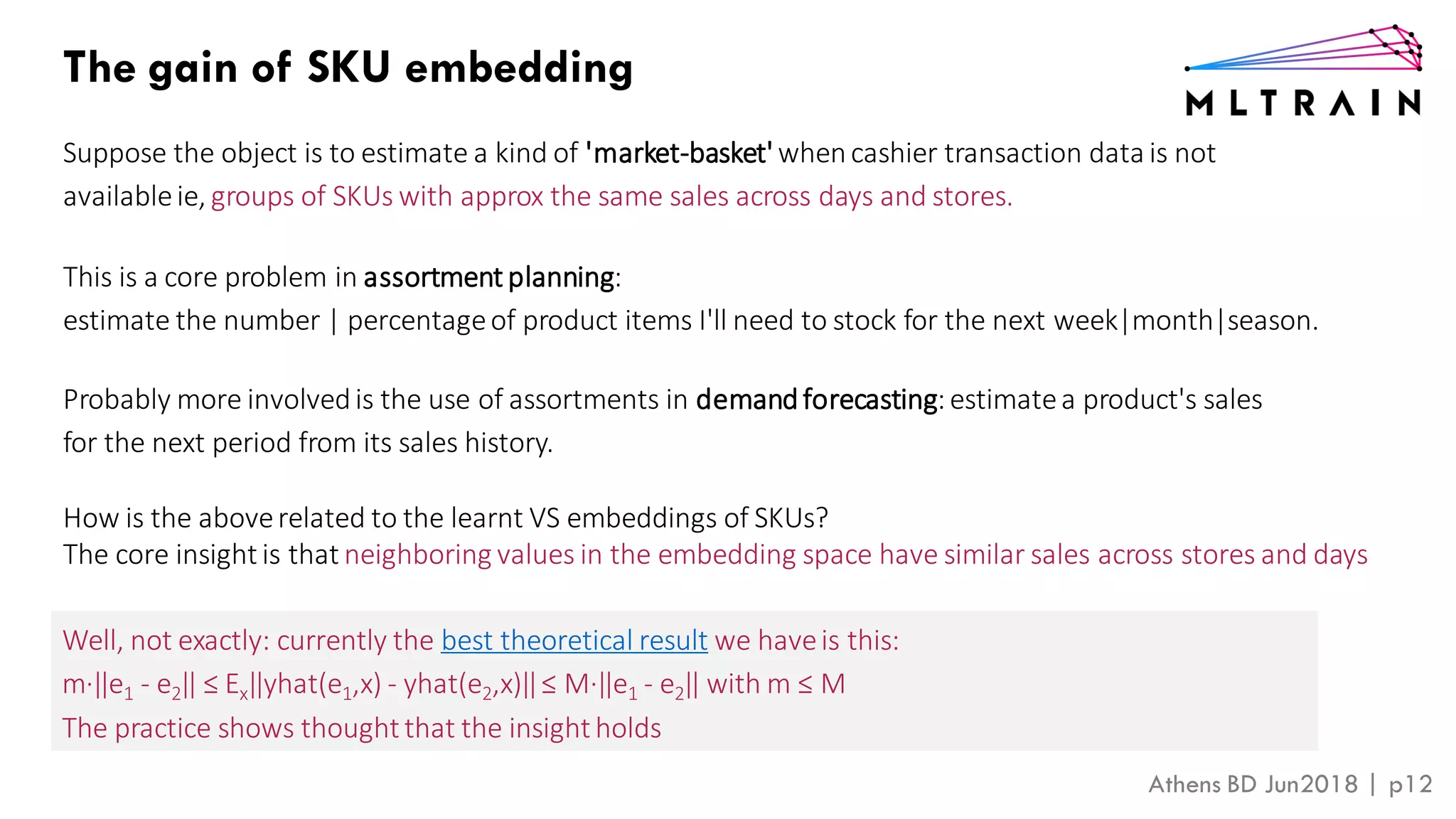 Athens BD Jun2018 | p12
The gain of SKU embedding
Suppose the object is to estimate a kind of 'market-basket' whencashier transaction data is not
availableie, groups of SKUs with approx the same sales across days and stores.
This is a core problem in assortment planning:
estimate the number | percentageof product items I'll need to stock for the next week|month|season.
Probably more involvedis the use of assortments in demandforecasting:estimatea product's sales
for the next period from its sales history.
How is the aboverelated to the learnt VS embeddings of SKUs?
The core insight is that neighboring values in the embedding space have similar sales across stores and days
Well, not exactly: currently the best theoretical result we haveis this:
m∙‖e1 - e2‖ ≤ Ex‖yhat(e1,x) - yhat(e2,x)‖≤ M∙‖e1 - e2‖ with m ≤ M
The practice shows thoughtthat the insightholds
 