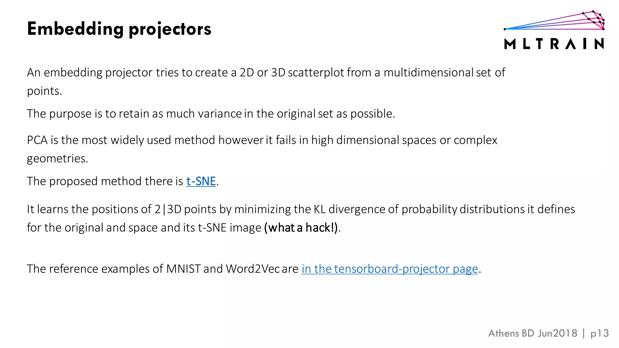 Athens BD Jun2018 | p13
Embedding projectors
An embedding projector tries to create a 2D or 3D scatterplot from a multidimensionalset of
points.
The purpose is to retain as much variancein the originalset as possible.
PCA is the most widely used method howeverit fails in high dimensional spaces or complex
geometries.
The proposed method there is t-SNE.
It learns the positions of 2|3D points by minimizing the KL divergence of probability distributions it defines
for the original and space and its t-SNE image (what a hack!).
The reference examples of MNIST and Word2Vecare in the tensorboard-projector page.
 