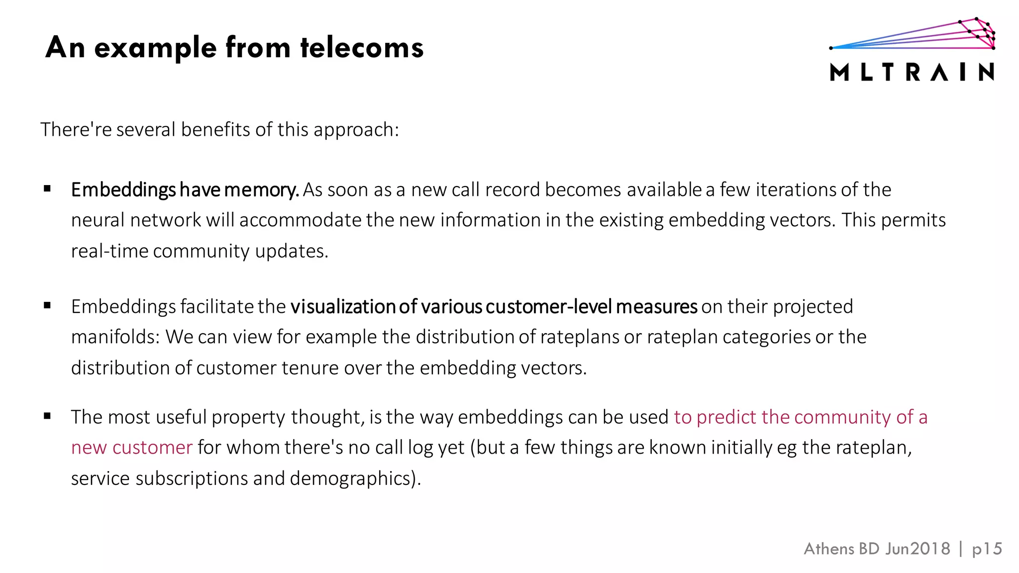 Athens BD Jun2018 | p15
There're several benefits of this approach:
▪ Embeddingshavememory.As soon as a new call record becomes availablea few iterations of the
neural network will accommodate the new information in the existing embedding vectors. This permits
real-time community updates.
▪ Embeddings facilitatethe visualizationof variouscustomer-levelmeasureson their projected
manifolds: We can view for example the distributionof rateplans or rateplan categories or the
distribution of customer tenure over the embedding vectors.
▪ The most useful property thought, is the way embeddings can be used to predict the community of a
new customer for whom there's no call log yet (but a few things are known initially eg the rateplan,
service subscriptions and demographics).
An example from telecoms
 