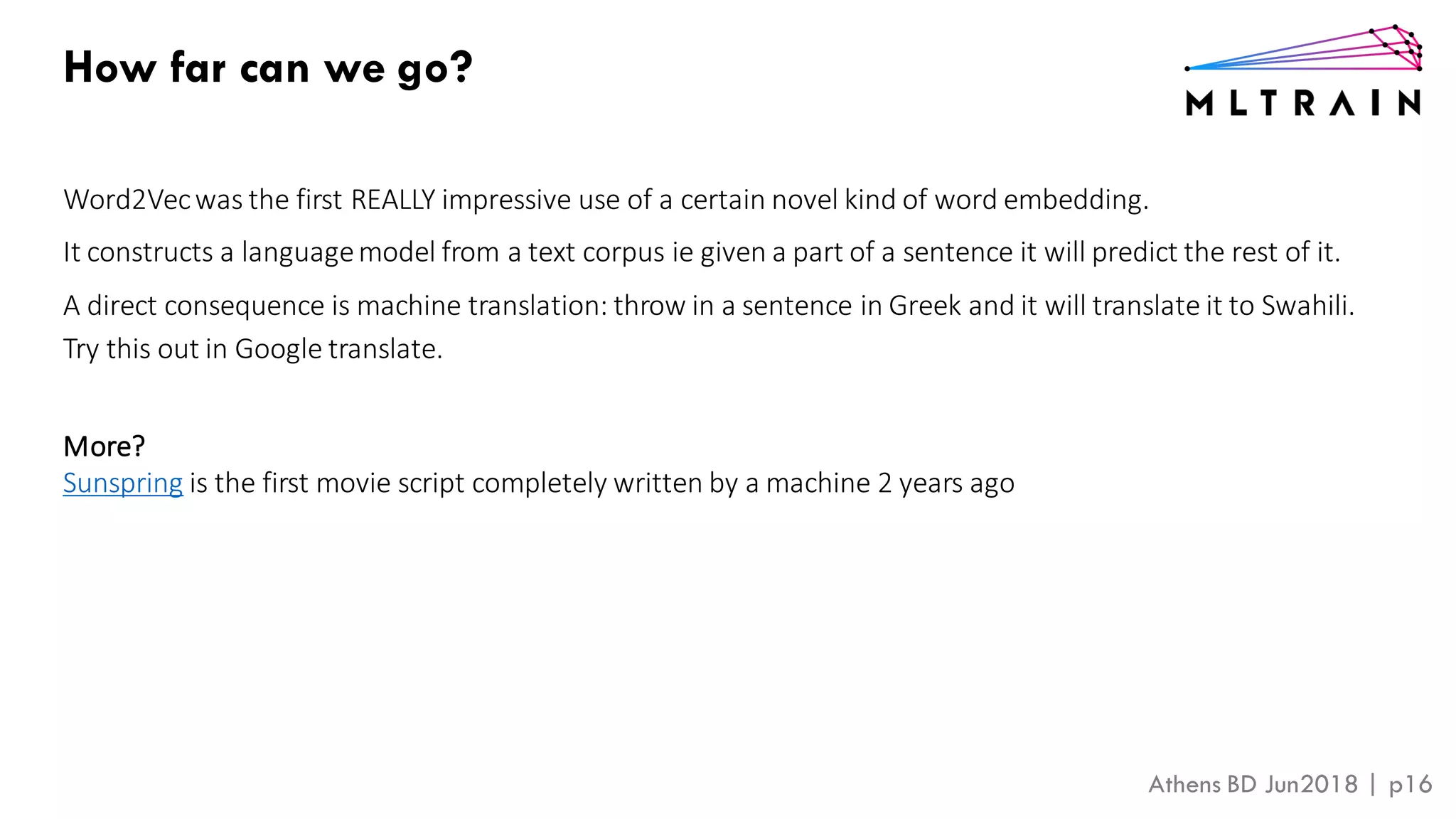 Athens BD Jun2018 | p16
the
you need to integrate your program into a larger process, interoperating
ernal systems and processes.
How far can we go?
Word2Vecwas the first REALLY impressive use of a certain novel kind of word embedding.
It constructs a languagemodel from a text corpus ie given a part of a sentence it will predict the rest of it.
A direct consequence is machine translation: throw in a sentence in Greek and it will translate it to Swahili.
Try this out in Google translate.
More?
Sunspring is the first movie script completely written by a machine 2 years ago
 