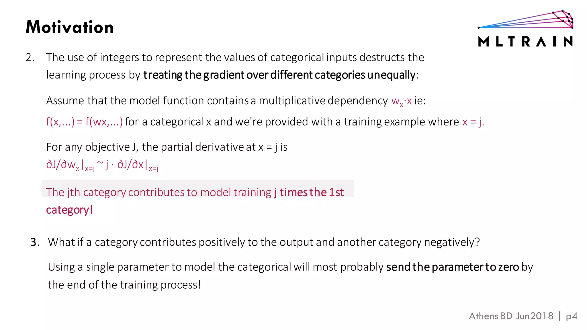 Athens BD Jun2018 | p4
Motivation
2. The use of integers to represent the values of categoricalinputs destructs the
learning process by treating thegradient overdifferent categoriesunequally:
Assume that the model function containsa multiplicativedependency wx∙x ie:
f(x,...)= f(wx,...)for a categoricalx and we're provided with a training example where x = j.
For any objective J, the partial derivativeat x = j is
∂J/∂wx|x=j ~ j ∙ ∂J/∂x|x=j
The jth categorycontributes to model training j timesthe1st
category!
3. What if a category contributes positively to the output and another category negatively?
Using a single parameter to model the categoricalwill most probably sendtheparametertozero by
the end of the training process!
 