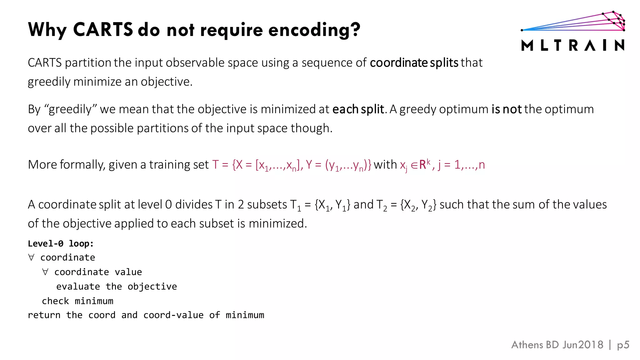 Athens BD Jun2018 | p5
Why CARTS do not require encoding?
CARTS partitionthe input observable space using a sequence of coordinatesplitsthat
greedily minimize an objective.
By “greedily”we mean that the objective is minimized at eachsplit.A greedy optimum is not the optimum
over all the possible partitions of the input space though.
More formally, given a training set T = {X = [x1,...,xn], Y = (y1,...yn)}with xj Rk , j = 1,...,n
A coordinatesplit at level 0 divides T in 2 subsets T1 = {X1, Y1} and T2 = {X2, Y2} such that the sum of the values
of the objective applied to each subset is minimized.
Level-0 loop:
 coordinate
 coordinate value
evaluate the objective
check minimum
return the coord and coord-value of minimum
 
