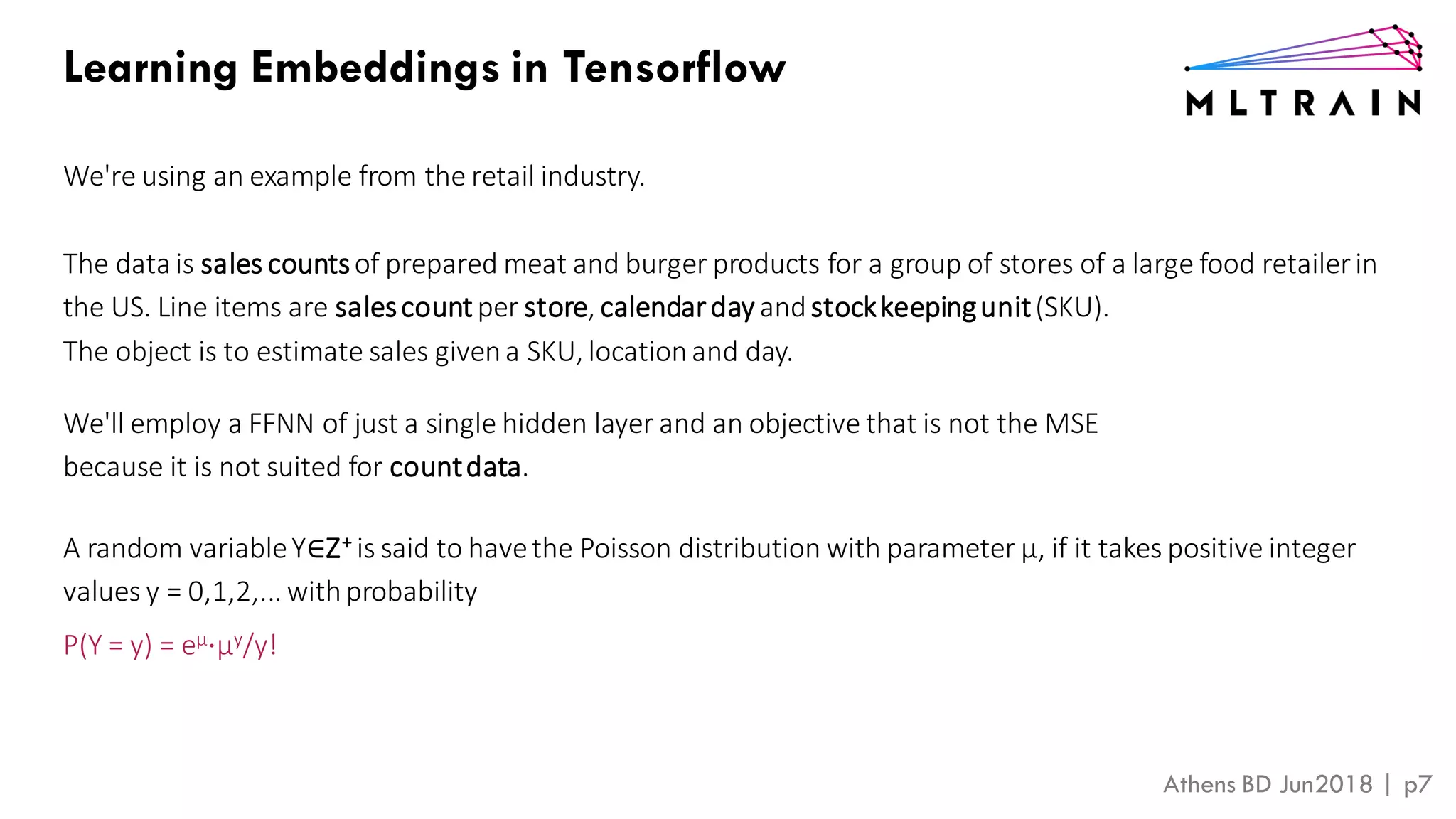 Athens BD Jun2018 | p7
Learning Embeddings in Tensorflow
We're using an example from the retail industry.
The data is sales countsof prepared meat and burger products for a group of stores of a large food retailerin
the US. Line items are salescount per store, calendarday andstockkeepingunit(SKU).
The object is to estimate sales givena SKU, locationand day.
We'll employ a FFNN of just a single hidden layer and an objective that is not the MSE
because it is not suited for countdata.
A random variableY∈Z+ is said to havethe Poisson distribution with parameter μ, if it takes positive integer
values y = 0,1,2,... withprobability
P(Y = y) = eμ⋅μy/y!
 