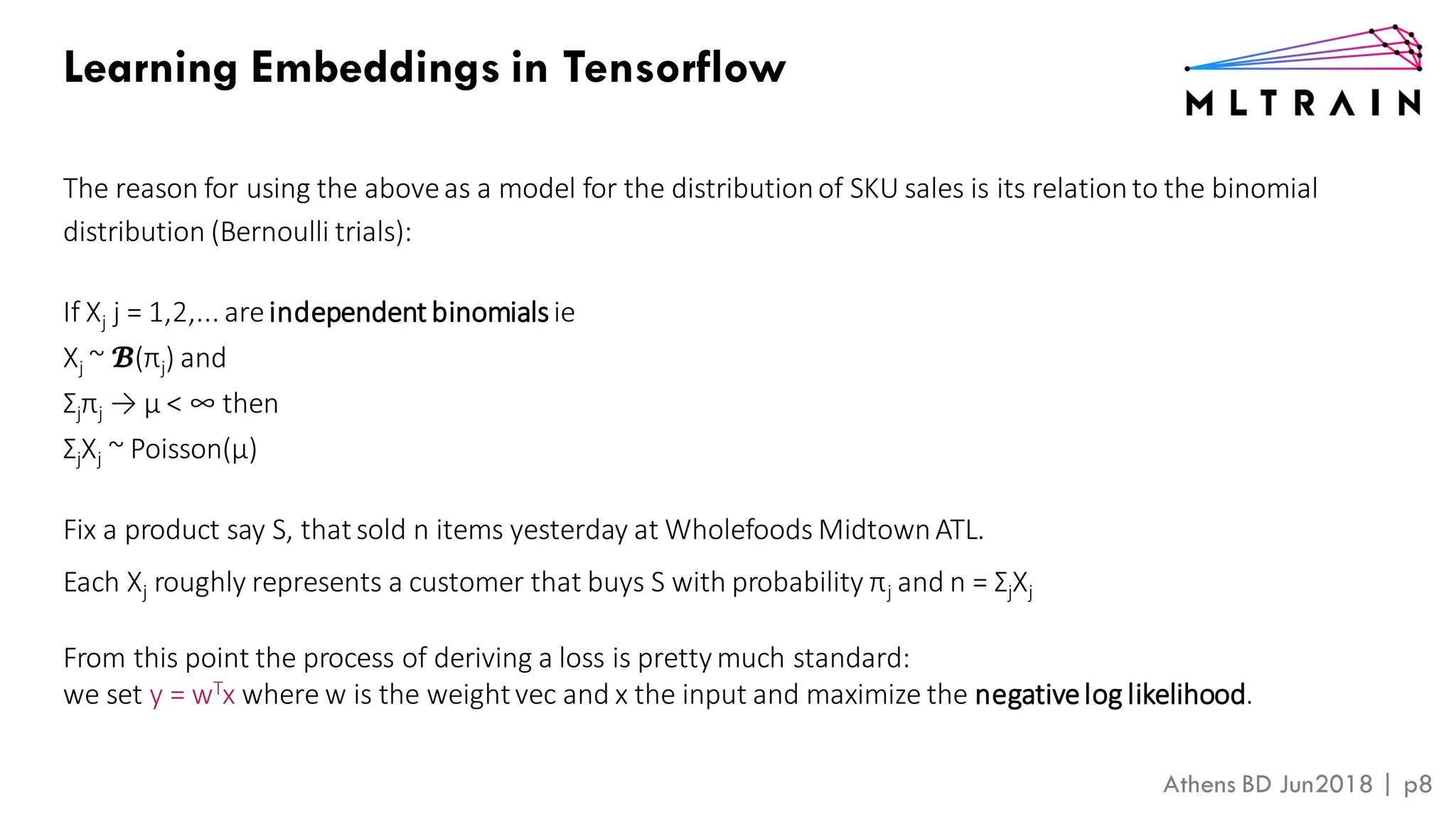 Athens BD Jun2018 | p8
Learning Embeddings in Tensorflow
The reason for using the aboveas a model for the distributionof SKU sales is its relationto the binomial
distribution (Bernoulli trials):
If Xj j = 1,2,... areindependent binomialsie
Xj ~ 𝓑(πj) and
Σjπj → μ < ∞ then
ΣjXj ~ Poisson(μ)
Fix a product say S, that sold n items yesterday at Wholefoods MidtownATL.
Each Xj roughly represents a customer that buys S with probability πj and n = ΣjXj
From this point the process of deriving a loss is pretty much standard:
we set y = wTx where w is the weightvec and x the input and maximize the negativelog likelihood.
 