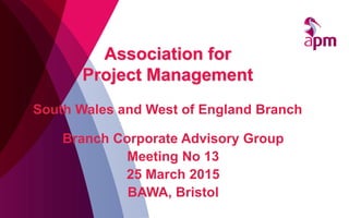 Branch Corporate Advisory Group
Meeting No 13
25 March 2015
BAWA, Bristol
Association for
Project Management
South Wales and West of England Branch
 