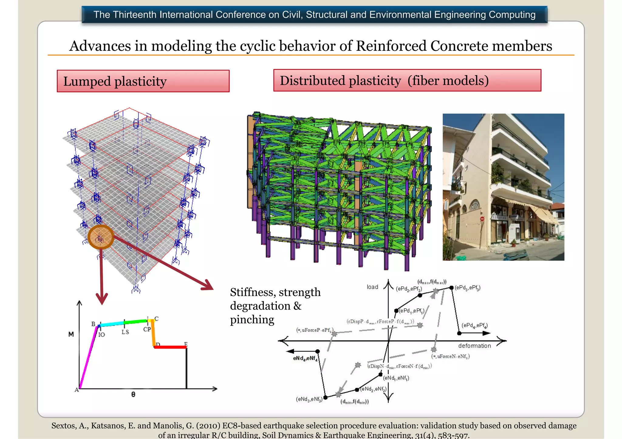 The Thirteenth International Conference on Civil, Structural and Environmental Engineering Computing


    Advances in modeling the cyclic behavior of Reinforced Concrete members

   Lumped plasticity                                         Distributed plasticity (fiber models)




                                                Stiffness,
                                                Stiffness strength
                                                degradation &
                                                pinching




Sextos, A., Katsanos, E. and Manolis, G. (2010) EC8-based earthquake selection procedure evaluation: validation study based on observed damage
                              of an irregular R/C building, Soil Dynamics & Earthquake Engineering, 31(4), 583-597.
 