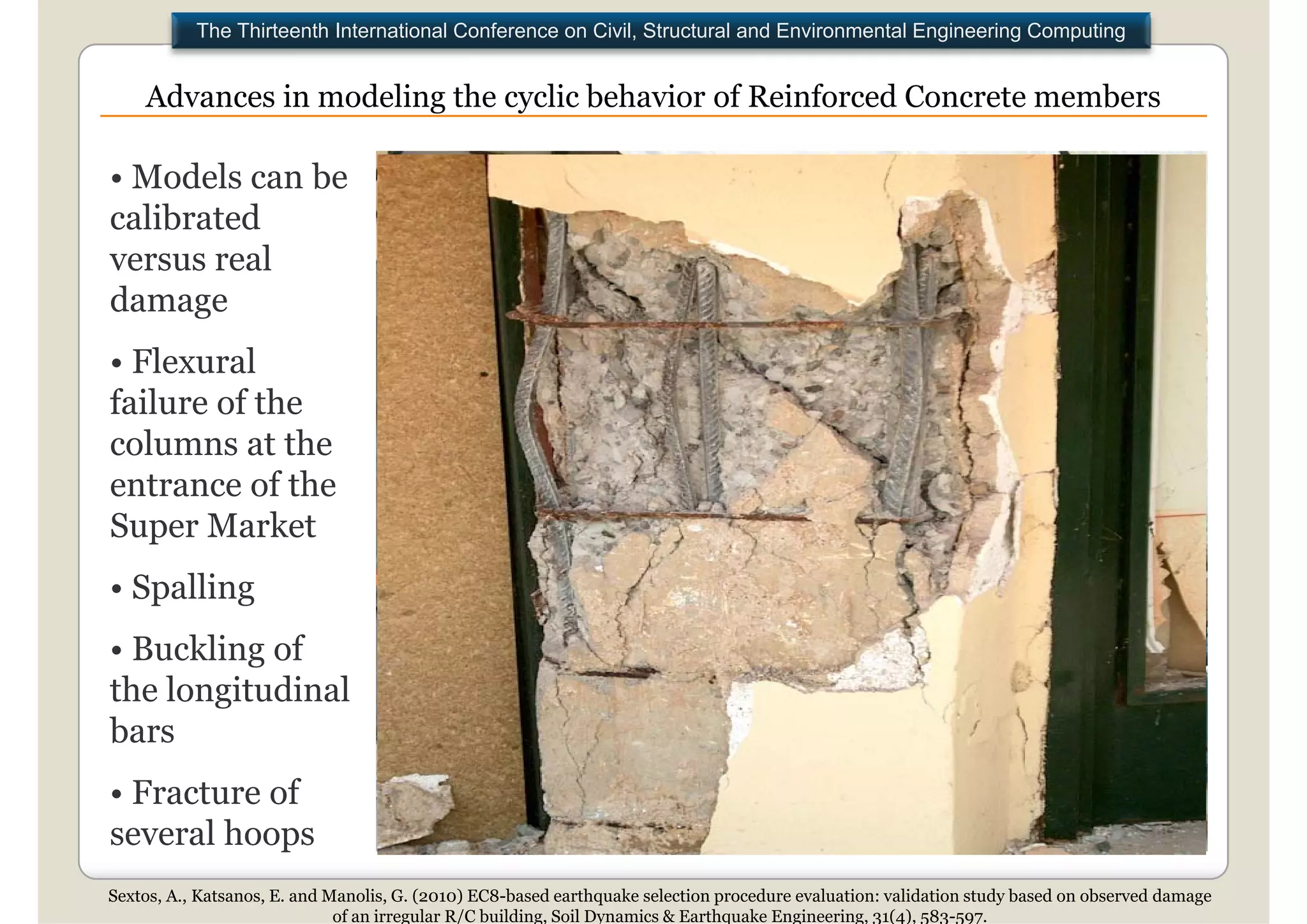 The Thirteenth International Conference on Civil, Structural and Environmental Engineering Computing


    Advances in modeling the cyclic behavior of Reinforced Concrete members

• Models can be
calibrated
  lib    d
versus real
damage
• Flexural
failure of the
columns at the
entrance of the
Super Marketk
• Spalling
• Buckling of
the longitudinal
bars
• Fracture of
several h
       l hoops
Sextos, A., Katsanos, E. and Manolis, G. (2010) EC8-based earthquake selection procedure evaluation: validation study based on observed damage
                              of an irregular R/C building, Soil Dynamics & Earthquake Engineering, 31(4), 583-597.
 