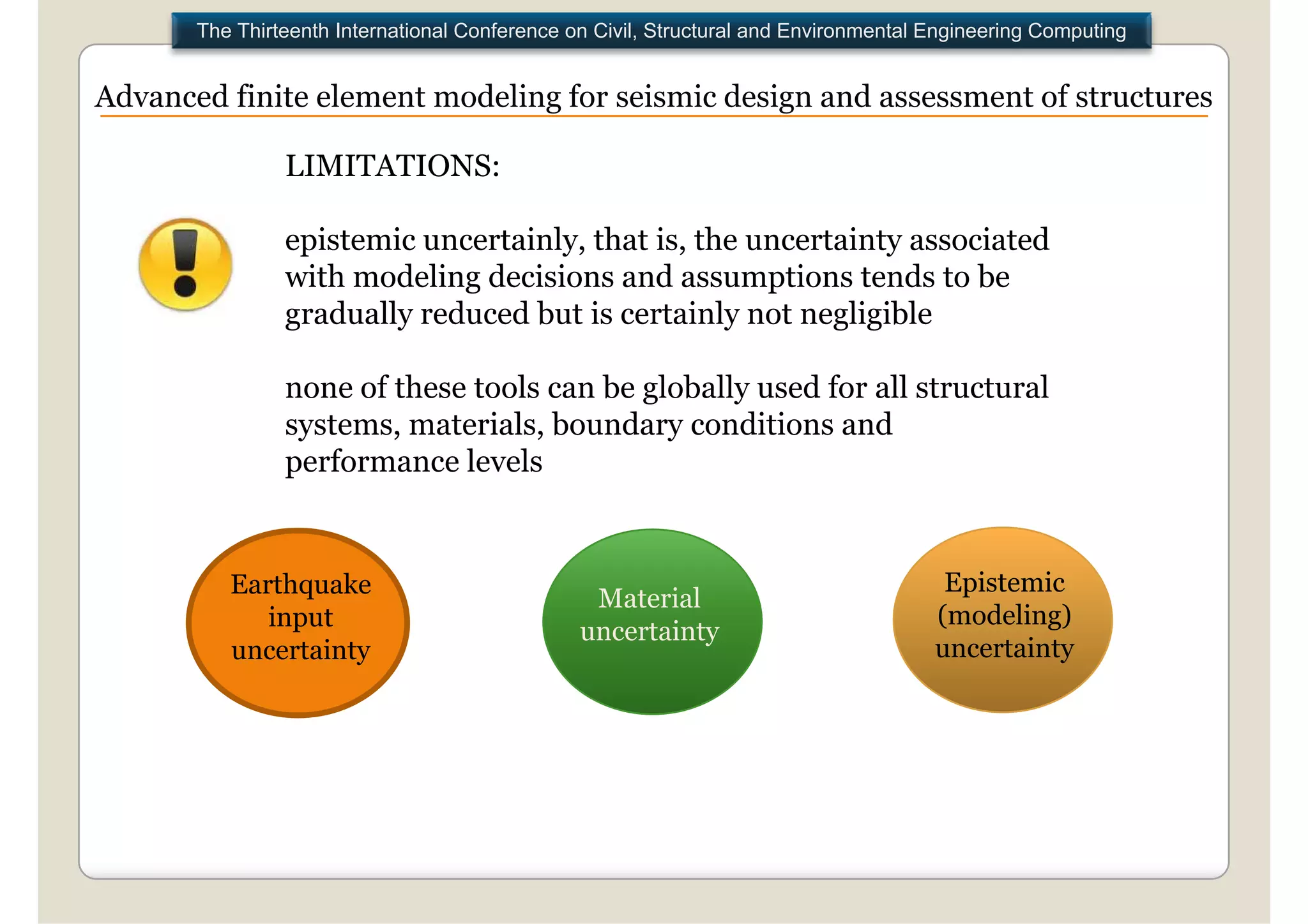 The Thirteenth International Conference on Civil, Structural and Environmental Engineering Computing


Advanced finite element modeling for seismic design and assessment of structures

                LIMITATIONS:

                epistemic uncertainly, that is, the uncertainty associated
                with modeling decisions and assumptions tends to be
                gradually reduced b t i certainly not negligible
                   d ll     d   d but is     t i l    t    li ibl

                none of these tools can be globally used for all structural
                systems, materials, boundary conditions and
                performance levels


          Earthquake                                                                   Epistemic
                                                 Material
             input                                                                    (modeling)
                                                uncertainty
          uncertainty                                                                 uncertainty
 