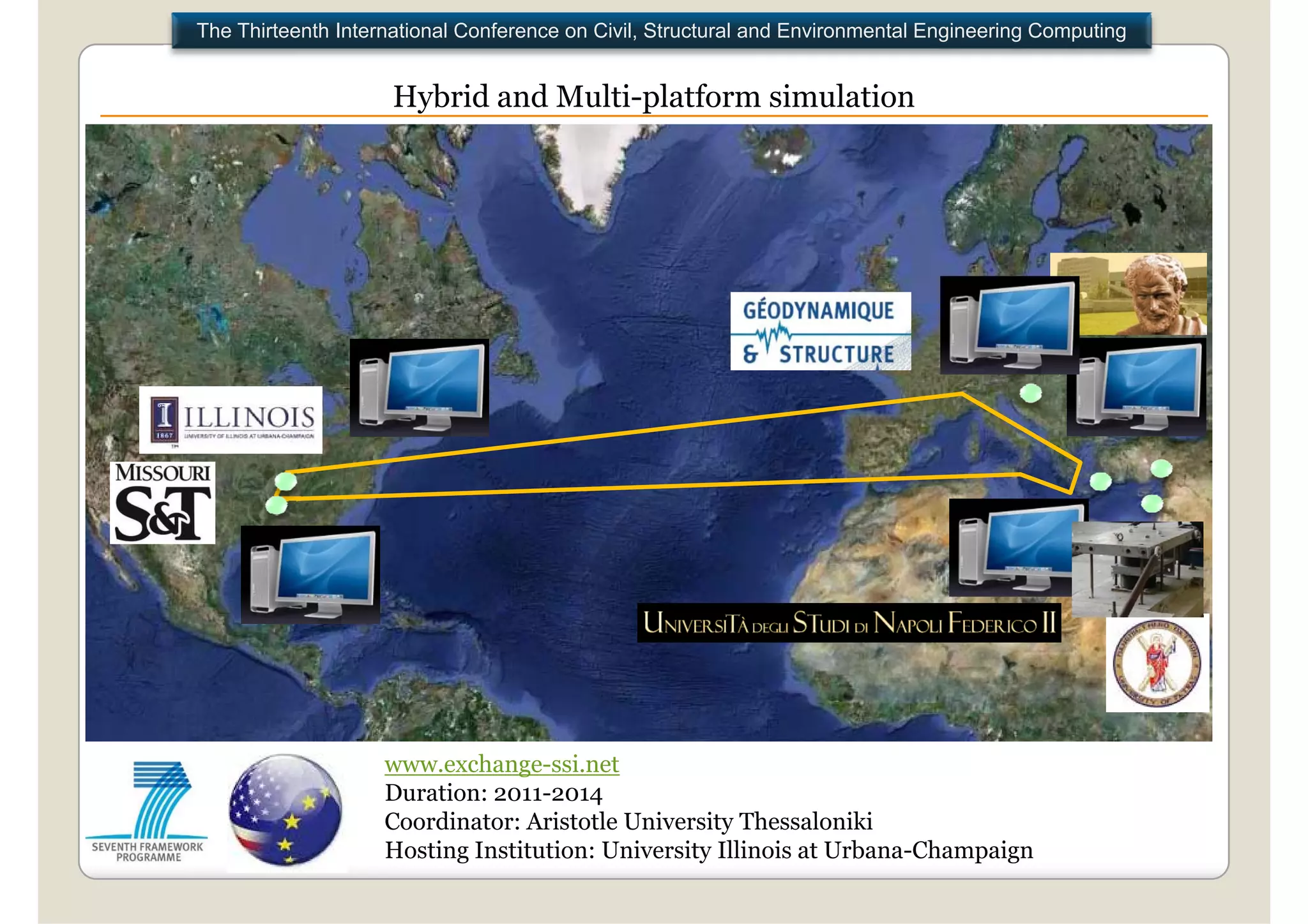 The Thirteenth International Conference on Civil, Structural and Environmental Engineering Computing


                     Hybrid and Multi platform simulation
                                Multi-platform




                    www.exchange-ssi.net
                    Duration: 2011-2014
                    Coordinator: Aristotle University Thessaloniki
                    Hosting Institution: University Illinois at Urbana-Champaign
 