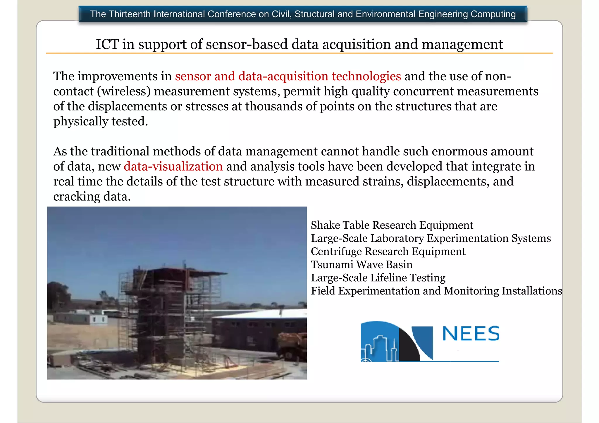The Thirteenth International Conference on Civil, Structural and Environmental Engineering Computing


       ICT in support of sensor based data acquisition and management
                         sensor-based

The improvements in sensor and data-acquisition technologies and the use of non-
contact (wireless) measurement systems, permit high quality concurrent measurements
of the displacements or stresses at thousands of points on the structures that are
physically tested.

As the traditional methods of data management cannot handle such enormous amount
of data, new data-visualization and analysis tools have been developed that integrate in
real time the details of the test structure with measured strains, displacements, and
                                                                      p
cracking data.

                                                         Shake Table Research Equipment
                                                         Large-Scale L b
                                                         L      S l Laboratory E Experimentation S
                                                                                      i      i Systems
                                                         Centrifuge Research Equipment
                                                         Tsunami Wave Basin
                                                         Large-Scale Lifeline Testing
                                                            g                       g
                                                         Field Experimentation and Monitoring Installations
 