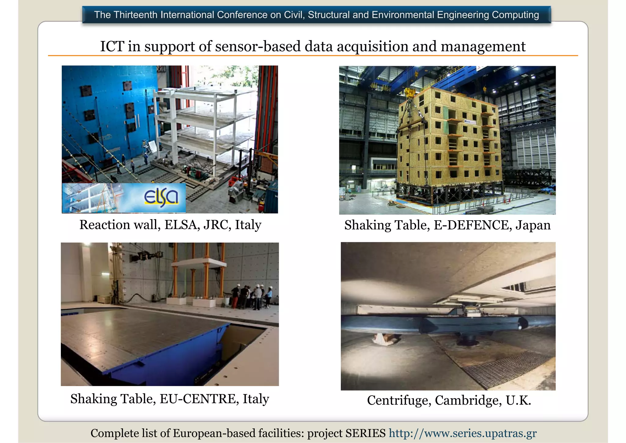 The Thirteenth International Conference on Civil, Structural and Environmental Engineering Computing


    ICT in support of sensor based data acquisition and management
                      sensor-based




 Reaction wall, ELSA, JRC, Italy                           Shaking Table, E-DEFENCE, Japan




Shaking Table, EU-CENTRE, Italy
 h k      bl                 l                                  Centrifuge, Cambridge, U.K.

   Complete list of European-based facilities: project SERIES http://www.series.upatras.gr
 